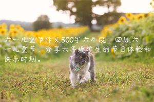 六一儿童节作文500字六年级：回顾六一儿童节，分享六年级学生的节日体验和快乐时刻。