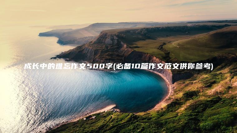 成长中的难忘作文500字(必备10篇作文范文供你参考)